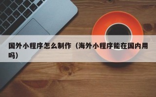 明港国外小程序怎么制作（海外小程序能在国内用吗）