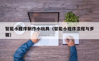 明港智能小程序制作小玩具（智能小程序流程与步骤）