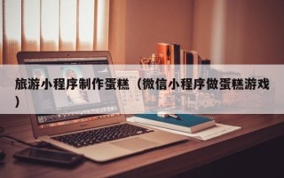 明港旅游小程序制作蛋糕（微信小程序做蛋糕游戏）